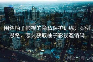 围绕柚子影视的隐私保护训练：案例思路，怎么获取柚子影视邀请码