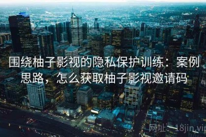 围绕柚子影视的隐私保护训练：案例思路，怎么获取柚子影视邀请码