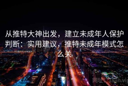 从推特大神出发，建立未成年人保护判断：实用建议，推特未成年模式怎么关