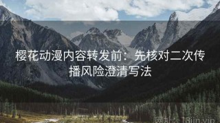 樱花动漫内容转发前：先核对二次传播风险澄清写法