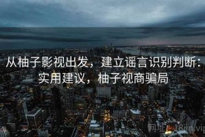 从柚子影视出发，建立谣言识别判断：实用建议，柚子视商骗局