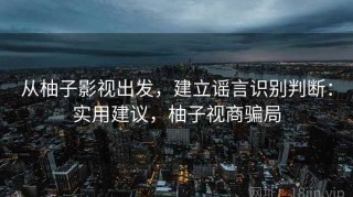 从柚子影视出发，建立谣言识别判断：实用建议，柚子视商骗局