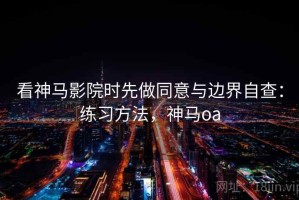 看神马影院时先做同意与边界自查：练习方法，神马oa