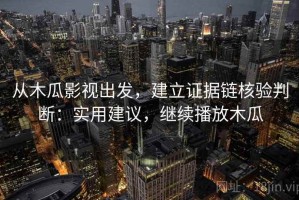 从木瓜影视出发，建立证据链核验判断：实用建议，继续播放木瓜