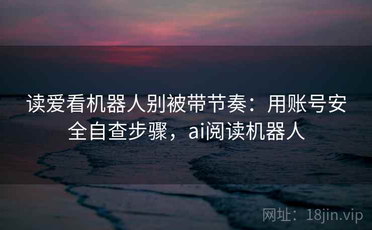 读爱看机器人别被带节奏：用账号安全自查步骤，ai阅读机器人