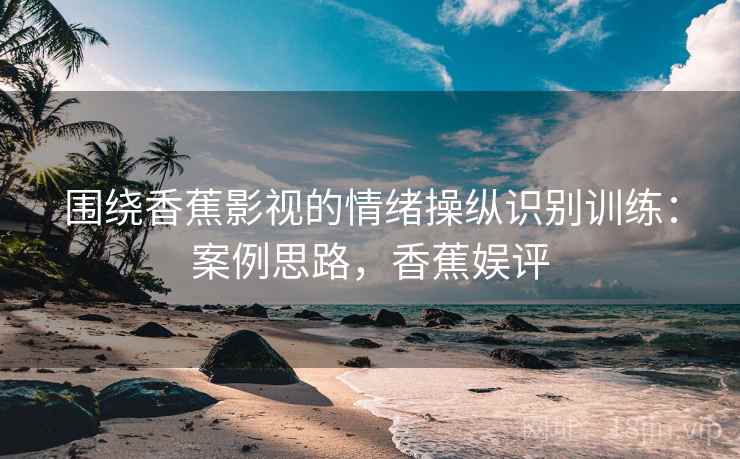 围绕香蕉影视的情绪操纵识别训练：案例思路，香蕉娱评