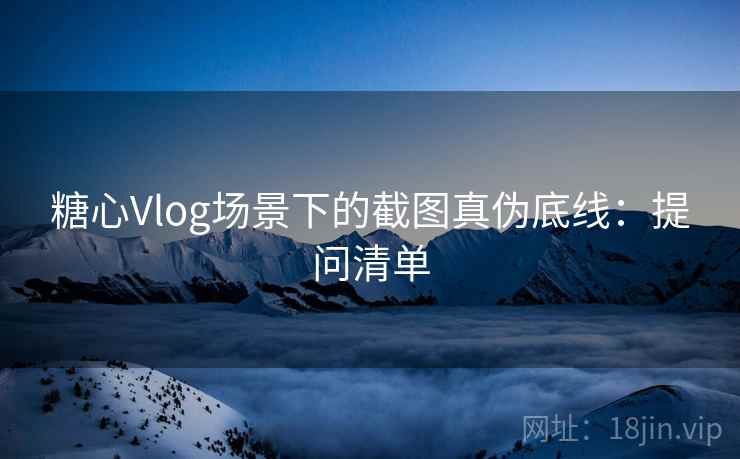 糖心Vlog场景下的截图真伪底线：提问清单