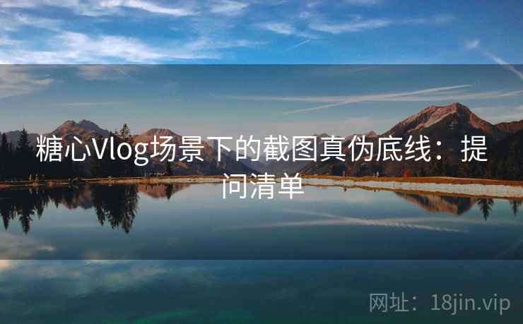 糖心Vlog场景下的截图真伪底线：提问清单