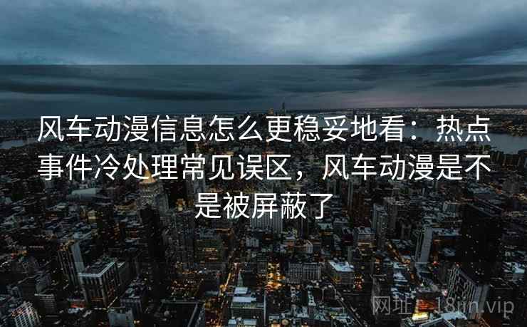 风车动漫信息怎么更稳妥地看：热点事件冷处理常见误区，风车动漫是不是被屏蔽了