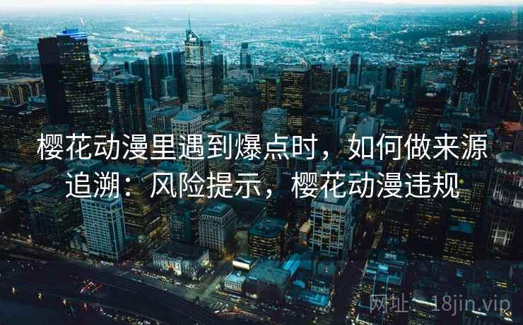 樱花动漫里遇到爆点时，如何做来源追溯：风险提示，樱花动漫违规