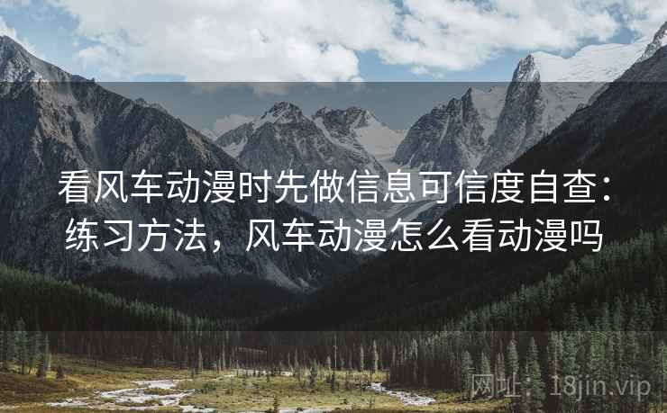 看风车动漫时先做信息可信度自查：练习方法，风车动漫怎么看动漫吗