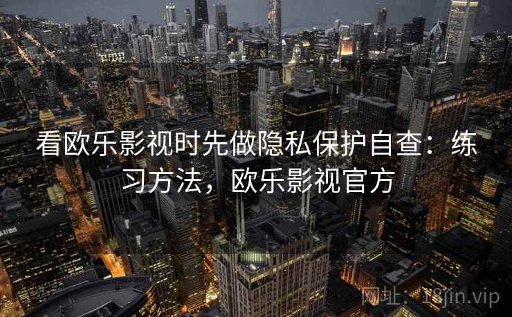 看欧乐影视时先做隐私保护自查：练习方法，欧乐影视官方