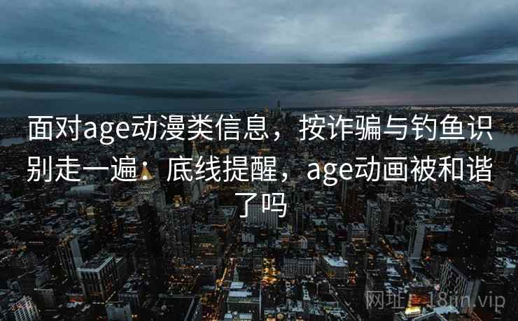 面对age动漫类信息，按诈骗与钓鱼识别走一遍：底线提醒，age动画被和谐了吗