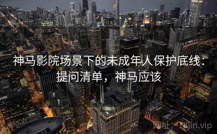 神马影院场景下的未成年人保护底线：提问清单，神马应该