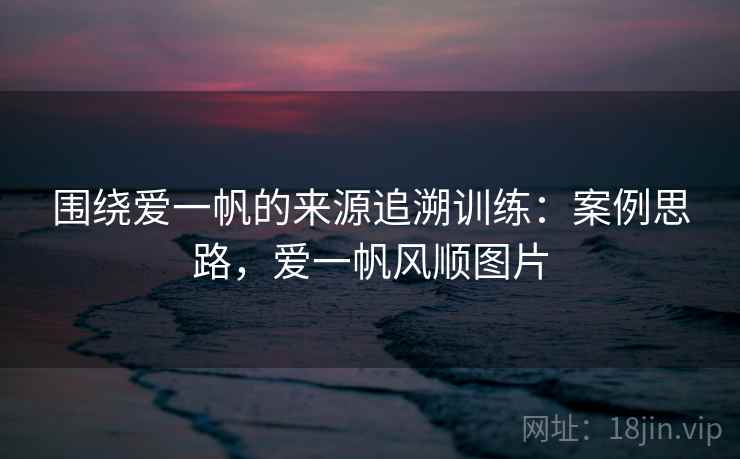 围绕爱一帆的来源追溯训练：案例思路，爱一帆风顺图片
