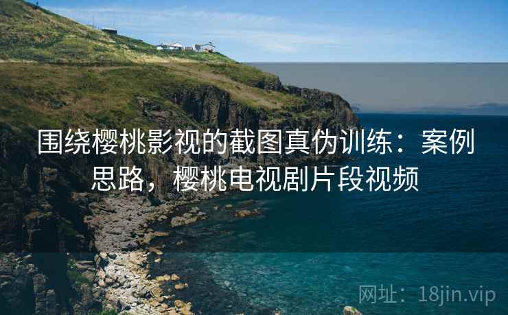 围绕樱桃影视的截图真伪训练：案例思路，樱桃电视剧片段视频