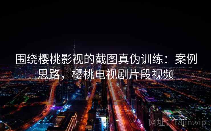 围绕樱桃影视的截图真伪训练：案例思路，樱桃电视剧片段视频