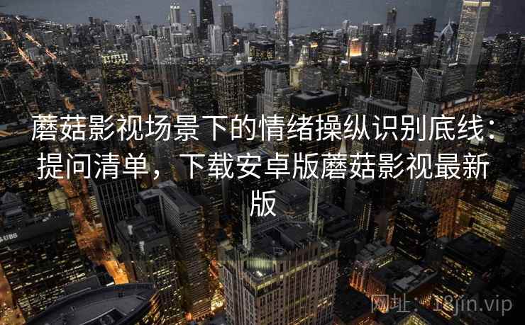 蘑菇影视场景下的情绪操纵识别底线：提问清单，下载安卓版蘑菇影视最新版