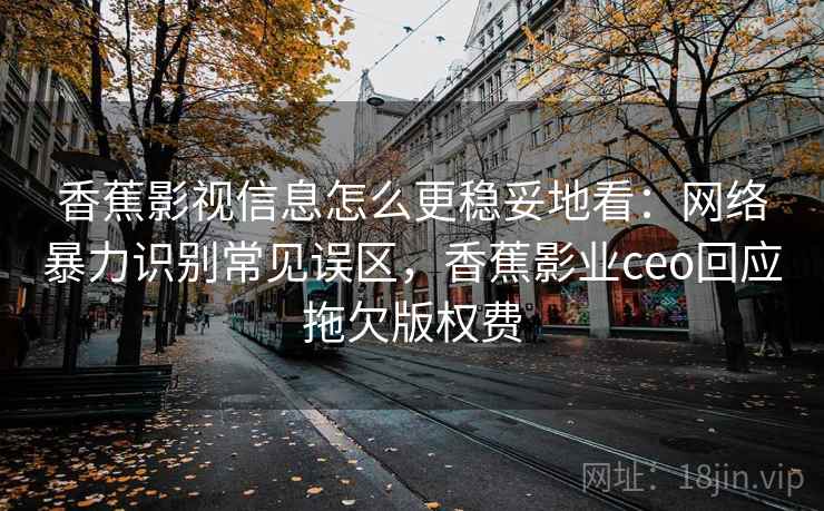 香蕉影视信息怎么更稳妥地看：网络暴力识别常见误区，香蕉影业ceo回应拖欠版权费