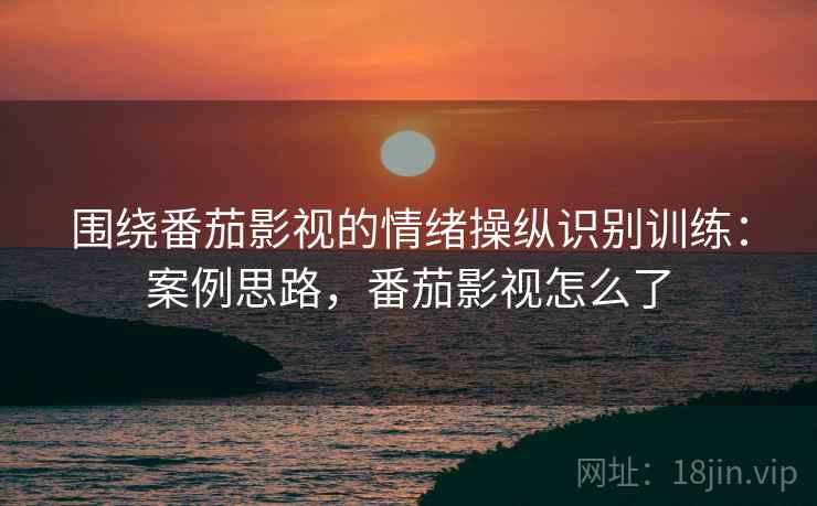 围绕番茄影视的情绪操纵识别训练：案例思路，番茄影视怎么了