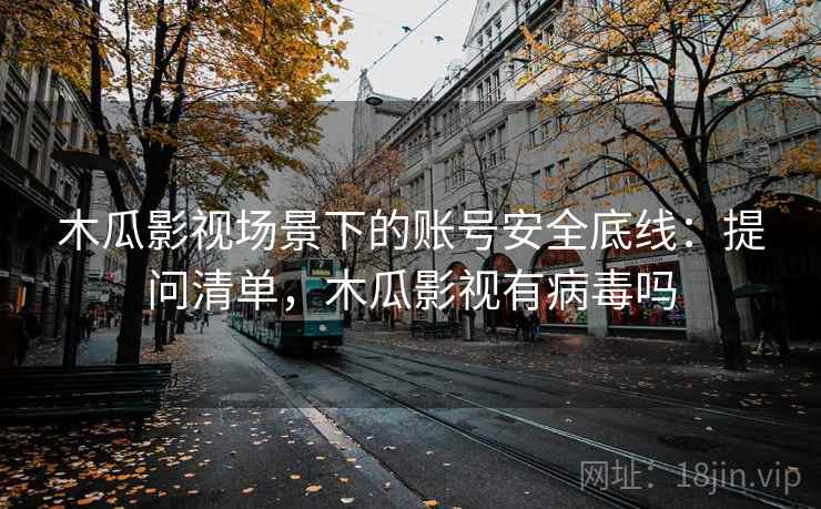 木瓜影视场景下的账号安全底线：提问清单，木瓜影视有病毒吗