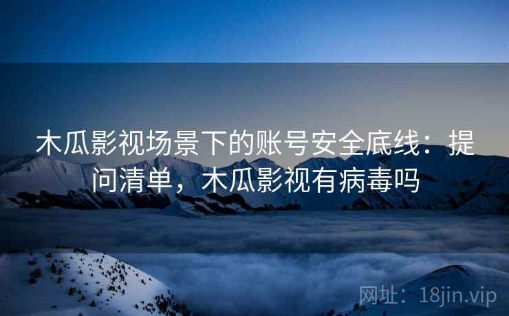 木瓜影视场景下的账号安全底线：提问清单，木瓜影视有病毒吗