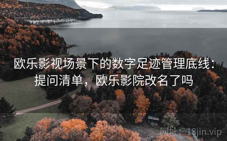 欧乐影视场景下的数字足迹管理底线：提问清单，欧乐影院改名了吗