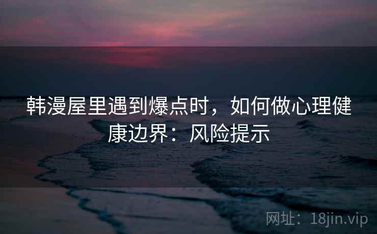 韩漫屋里遇到爆点时，如何做心理健康边界：风险提示