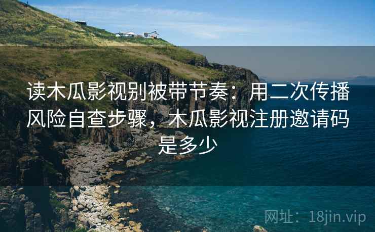 读木瓜影视别被带节奏：用二次传播风险自查步骤，木瓜影视注册邀请码是多少