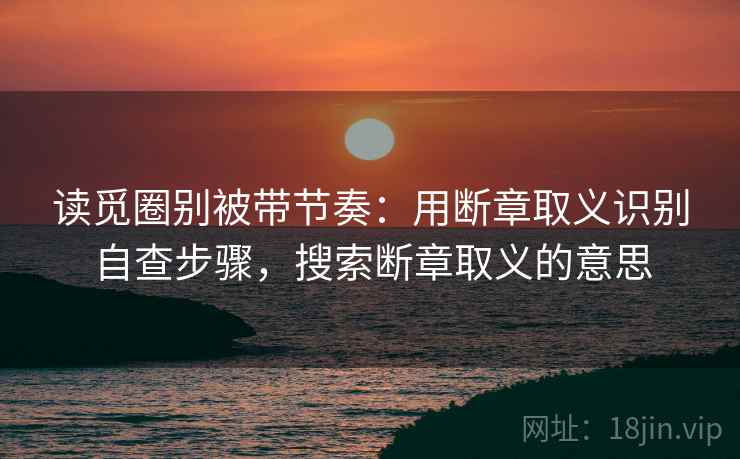 读觅圈别被带节奏：用断章取义识别自查步骤，搜索断章取义的意思