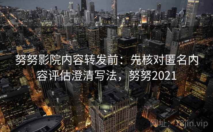 努努影院内容转发前：先核对匿名内容评估澄清写法，努努2021