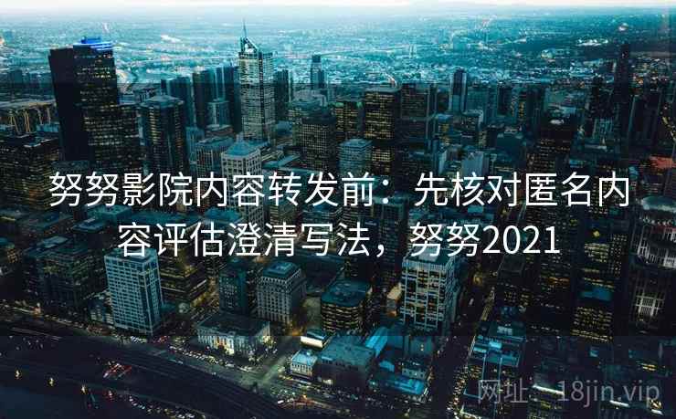 努努影院内容转发前：先核对匿名内容评估澄清写法，努努2021