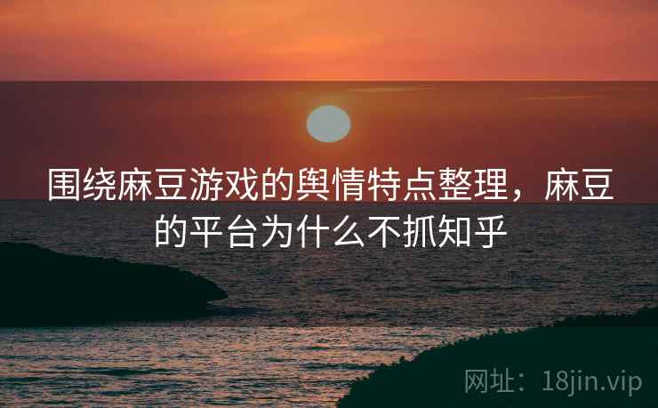 围绕麻豆游戏的舆情特点整理，麻豆的平台为什么不抓知乎