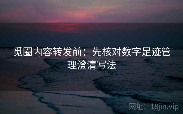 觅圈内容转发前：先核对数字足迹管理澄清写法