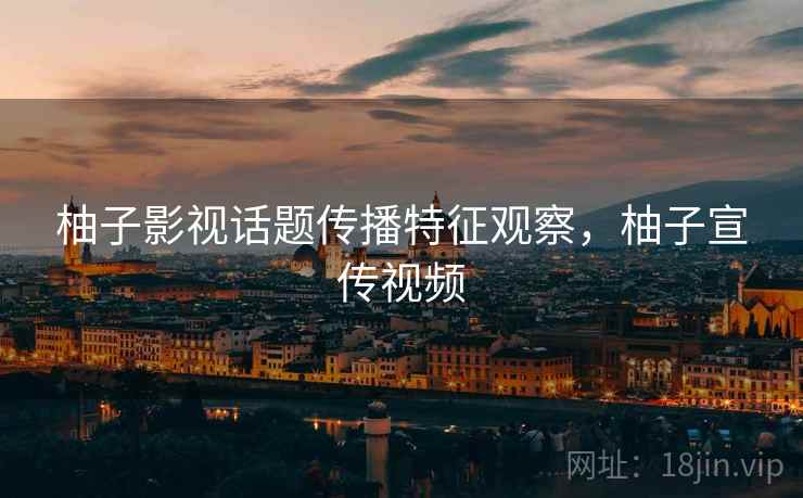 柚子影视话题传播特征观察，柚子宣传视频