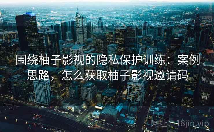 围绕柚子影视的隐私保护训练：案例思路，怎么获取柚子影视邀请码