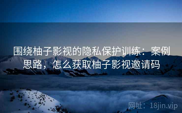 围绕柚子影视的隐私保护训练：案例思路，怎么获取柚子影视邀请码