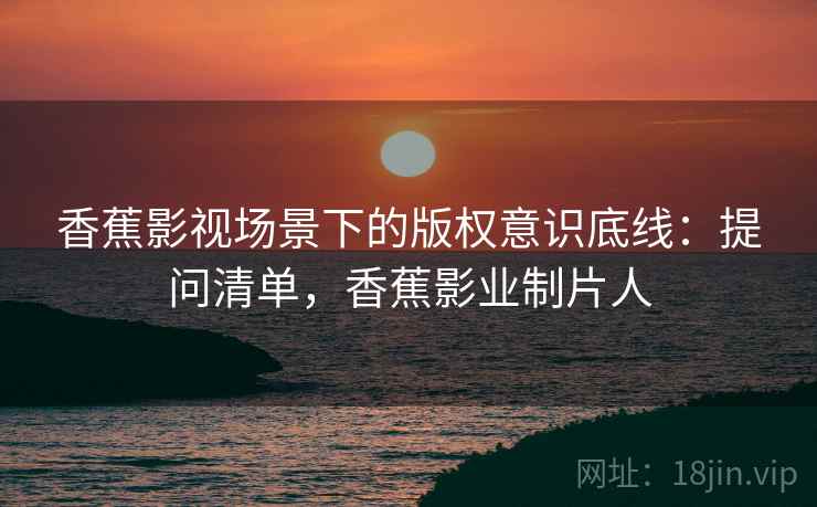 香蕉影视场景下的版权意识底线：提问清单，香蕉影业制片人