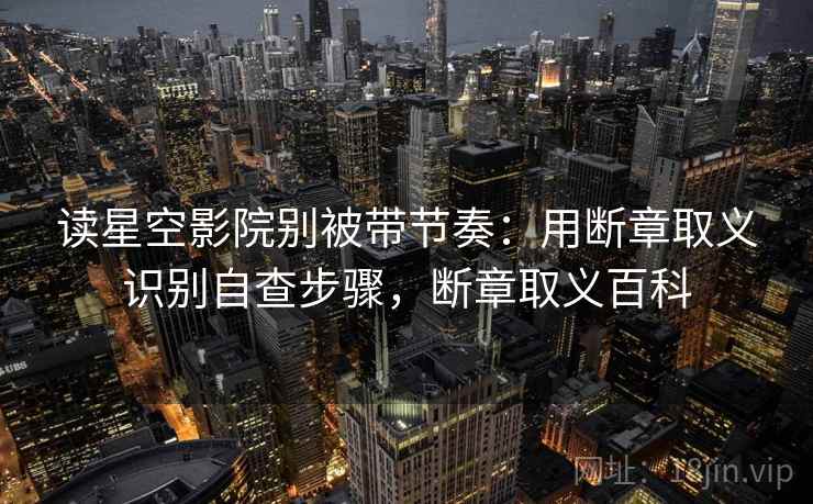 读星空影院别被带节奏：用断章取义识别自查步骤，断章取义百科