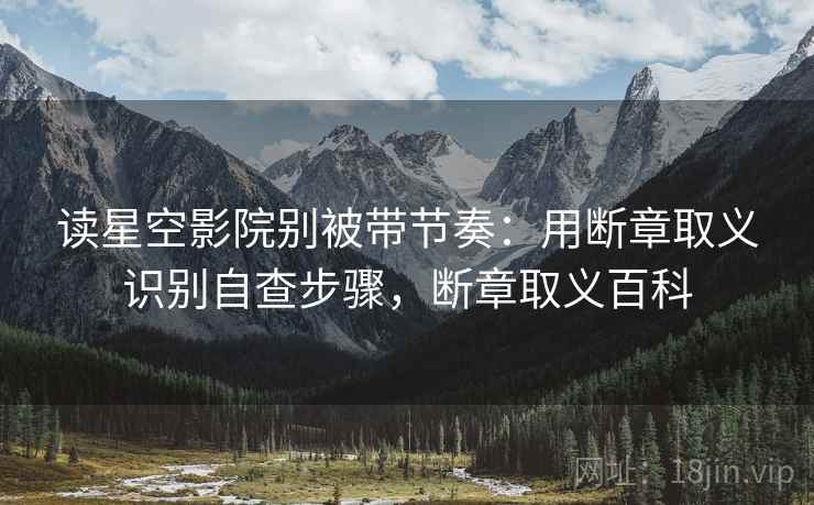 读星空影院别被带节奏：用断章取义识别自查步骤，断章取义百科