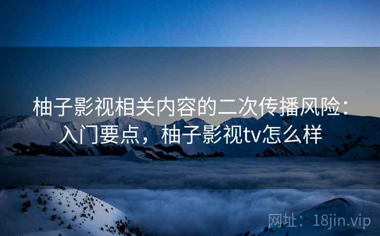 柚子影视相关内容的二次传播风险：入门要点，柚子影视tv怎么样