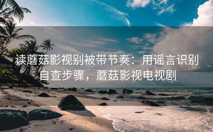 读蘑菇影视别被带节奏：用谣言识别自查步骤，蘑菇影视电视剧