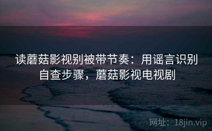 读蘑菇影视别被带节奏：用谣言识别自查步骤，蘑菇影视电视剧