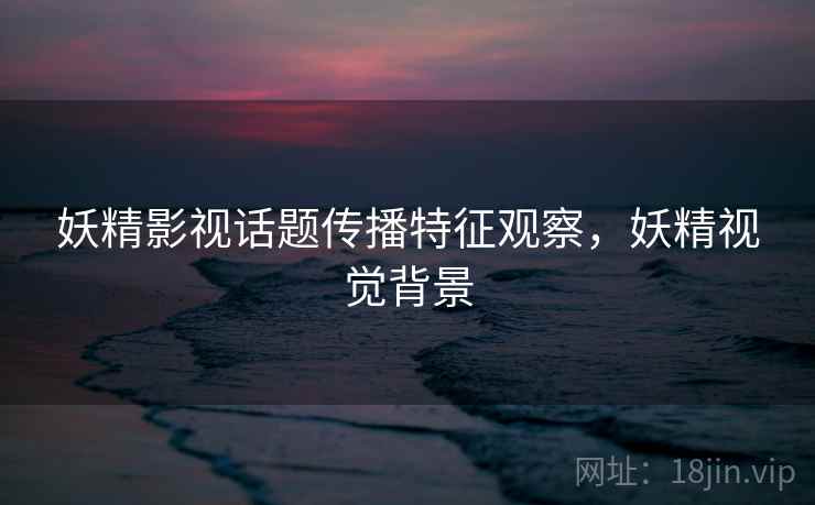 妖精影视话题传播特征观察，妖精视觉背景