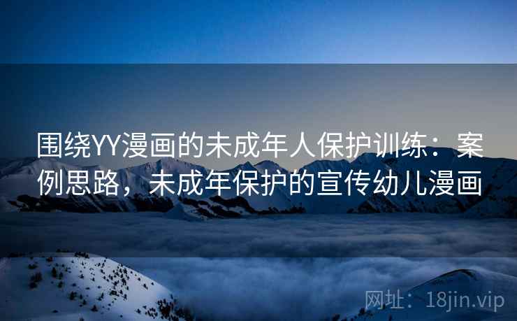 围绕YY漫画的未成年人保护训练：案例思路，未成年保护的宣传幼儿漫画
