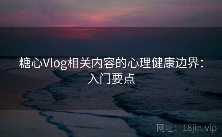糖心Vlog相关内容的心理健康边界：入门要点
