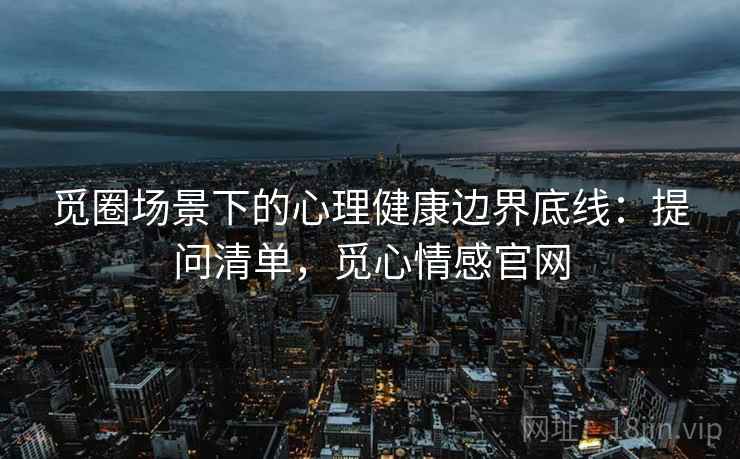 觅圈场景下的心理健康边界底线：提问清单，觅心情感官网