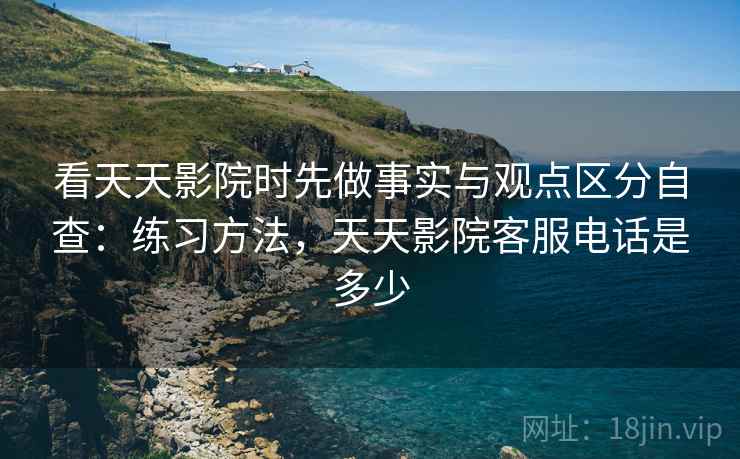 看天天影院时先做事实与观点区分自查：练习方法，天天影院客服电话是多少