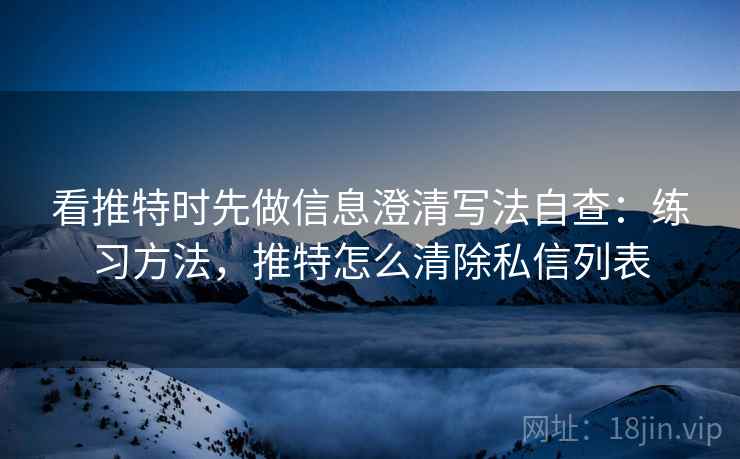 看推特时先做信息澄清写法自查：练习方法，推特怎么清除私信列表