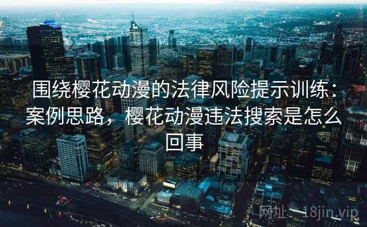 围绕樱花动漫的法律风险提示训练：案例思路，樱花动漫违法搜索是怎么回事